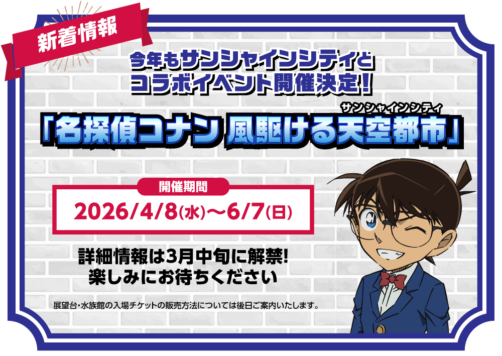 新着情報 今年もサンシャインシティとアニメ「名探偵コナン」の</span><span>コラボイベント</span><br>「名探偵コナン 風駆ける天空都市（サンシャインシティ）」が開催決定！開催期間：2026/4/8(水)～6/7(日)詳細情報は3月中旬に解禁！楽しみにお待ちください